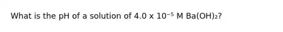 What is the pH of a solution of 4.0 x 10⁻⁵ M Ba(OH)₂?