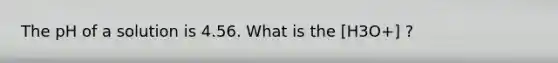 The pH of a solution is 4.56. What is the [H3O+] ?