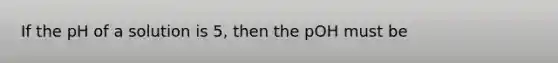 If the pH of a solution is 5, then the pOH must be