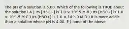 The pH of a solution is 5.00. Which of the following is TRUE about the solution? A ) Its [H3O+] is 1.0 × 10^5 M B ) Its [H3O+] is 1.0 × 10^-5 M C ) Its [H3O+] is 1.0 × 10^-9 M D ) It is more acidic than a solution whose pH is 4.00. E ) none of the above