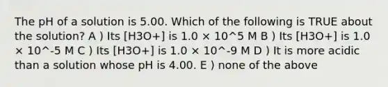 The pH of a solution is 5.00. Which of the following is TRUE about the solution? A ) Its [H3O+] is 1.0 × 10^5 M B ) Its [H3O+] is 1.0 × 10^-5 M C ) Its [H3O+] is 1.0 × 10^-9 M D ) It is more acidic than a solution whose pH is 4.00. E ) none of the above