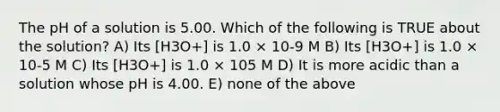 The pH of a solution is 5.00. Which of the following is TRUE about the solution? A) Its [H3O+] is 1.0 × 10-9 M B) Its [H3O+] is 1.0 × 10-5 M C) Its [H3O+] is 1.0 × 105 M D) It is more acidic than a solution whose pH is 4.00. E) none of the above