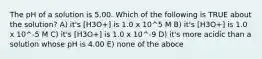 The pH of a solution is 5.00. Which of the following is TRUE about the solution? A) it's [H3O+] is 1.0 x 10^5 M B) it's [H3O+] is 1.0 x 10^-5 M C) it's [H3O+] is 1.0 x 10^-9 D) it's more acidic than a solution whose pH is 4.00 E) none of the aboce