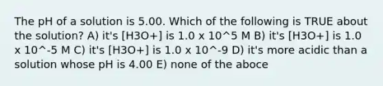 The pH of a solution is 5.00. Which of the following is TRUE about the solution? A) it's [H3O+] is 1.0 x 10^5 M B) it's [H3O+] is 1.0 x 10^-5 M C) it's [H3O+] is 1.0 x 10^-9 D) it's more acidic than a solution whose pH is 4.00 E) none of the aboce