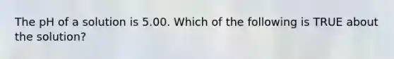 The pH of a solution is 5.00. Which of the following is TRUE about the solution?