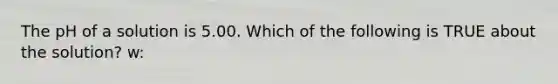 The pH of a solution is 5.00. Which of the following is TRUE about the solution? w: