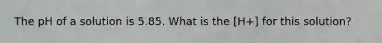 The pH of a solution is 5.85. What is the [H+] for this solution?