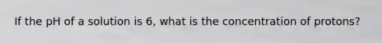 If the pH of a solution is 6, what is the concentration of protons?