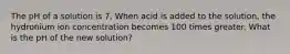 The pH of a solution is 7. When acid is added to the solution, the hydronium ion concentration becomes 100 times greater. What is the pH of the new solution?