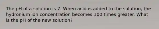 The pH of a solution is 7. When acid is added to the solution, the hydronium ion concentration becomes 100 times greater. What is the pH of the new solution?