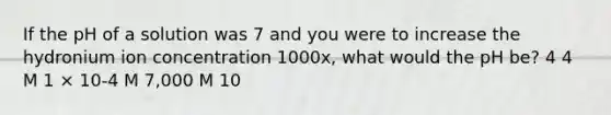 If the pH of a solution was 7 and you were to increase the hydronium ion concentration 1000x, what would the pH be? 4 4 M 1 × 10-4 M 7,000 M 10