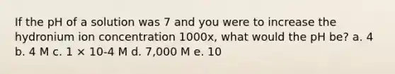 If the pH of a solution was 7 and you were to increase the hydronium ion concentration 1000x, what would the pH be? a. 4 b. 4 M c. 1 × 10-4 M d. 7,000 M e. 10