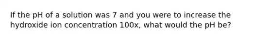 If the pH of a solution was 7 and you were to increase the hydroxide ion concentration 100x, what would the pH be?