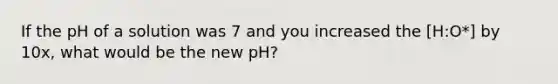 If the pH of a solution was 7 and you increased the [H:O*] by 10x, what would be the new pH?