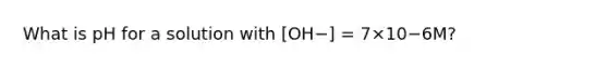 What is pH for a solution with [OH−] = 7×10−6M?