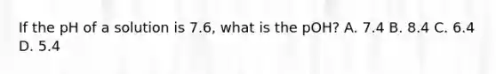 If the pH of a solution is 7.6, what is the pOH? A. 7.4 B. 8.4 C. 6.4 D. 5.4