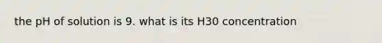 the pH of solution is 9. what is its H30 concentration