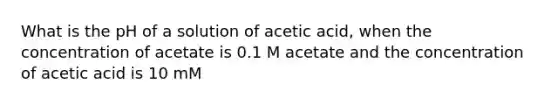 What is the pH of a solution of acetic acid, when the concentration of acetate is 0.1 M acetate and the concentration of acetic acid is 10 mM