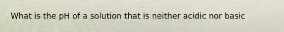 What is the pH of a solution that is neither acidic nor basic