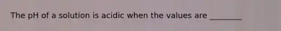 The pH of a solution is acidic when the values are ________