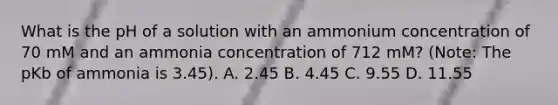 What is the pH of a solution with an ammonium concentration of 70 mM and an ammonia concentration of 712 mM? (Note: The pKb of ammonia is 3.45). A. 2.45 B. 4.45 C. 9.55 D. 11.55