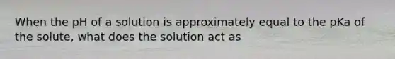 When the pH of a solution is approximately equal to the pKa of the solute, what does the solution act as