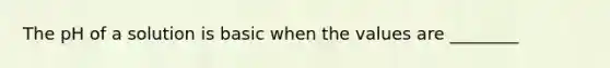 The pH of a solution is basic when the values are ________