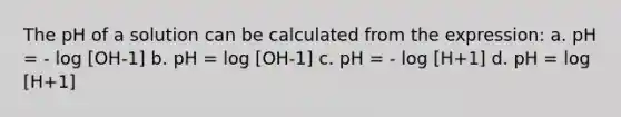 The pH of a solution can be calculated from the expression: a. pH = - log [OH-1] b. pH = log [OH-1] c. pH = - log [H+1] d. pH = log [H+1]