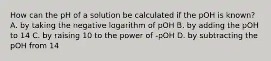 How can the pH of a solution be calculated if the pOH is known? A. by taking the negative logarithm of pOH B. by adding the pOH to 14 C. by raising 10 to the power of -pOH D. by subtracting the pOH from 14