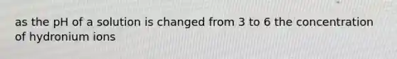 as the pH of a solution is changed from 3 to 6 the concentration of hydronium ions