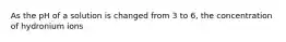 As the pH of a solution is changed from 3 to 6, the concentration of hydronium ions