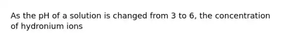As the pH of a solution is changed from 3 to 6, the concentration of hydronium ions