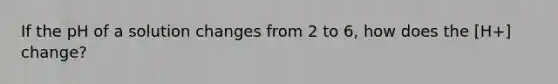 If the pH of a solution changes from 2 to 6, how does the [H+] change?