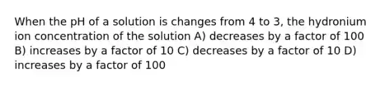 When the pH of a solution is changes from 4 to 3, the hydronium ion concentration of the solution A) decreases by a factor of 100 B) increases by a factor of 10 C) decreases by a factor of 10 D) increases by a factor of 100