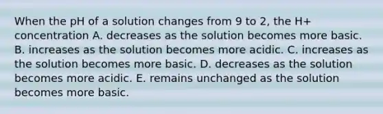 When the pH of a solution changes from 9 to 2, the H+ concentration A. decreases as the solution becomes more basic. B. increases as the solution becomes more acidic. C. increases as the solution becomes more basic. D. decreases as the solution becomes more acidic. E. remains unchanged as the solution becomes more basic.