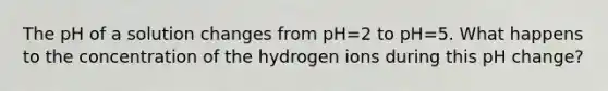 The pH of a solution changes from pH=2 to pH=5. What happens to the concentration of the hydrogen ions during this pH change?