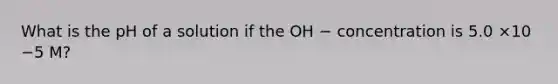 What is the pH of a solution if the OH − concentration is 5.0 ×10 −5 M?