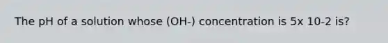 The pH of a solution whose (OH-) concentration is 5x 10-2 is?