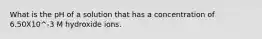 What is the pH of a solution that has a concentration of 6.50X10^-3 M hydroxide ions.