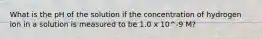 What is the pH of the solution if the concentration of hydrogen ion in a solution is measured to be 1.0 x 10^-9 M?