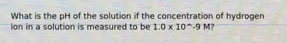 What is the pH of the solution if the concentration of hydrogen ion in a solution is measured to be 1.0 x 10^-9 M?