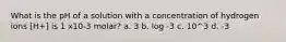 What is the pH of a solution with a concentration of hydrogen ions [H+] is 1 x10-3 molar? a. 3 b. log -3 c. 10^3 d. -3