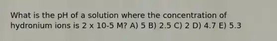 What is the pH of a solution where the concentration of hydronium ions is 2 x 10-5 M? A) 5 B) 2.5 C) 2 D) 4.7 E) 5.3