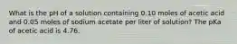 What is the pH of a solution containing 0.10 moles of acetic acid and 0.05 moles of sodium acetate per liter of solution? The pKa of acetic acid is 4.76.