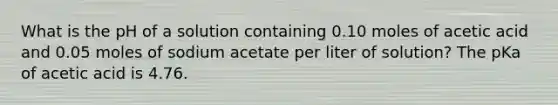 What is the pH of a solution containing 0.10 moles of acetic acid and 0.05 moles of sodium acetate per liter of solution? The pKa of acetic acid is 4.76.