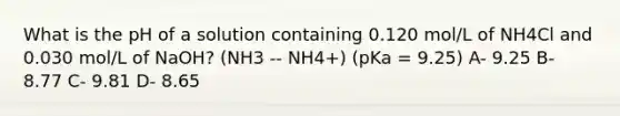 What is the pH of a solution containing 0.120 mol/L of NH4Cl and 0.030 mol/L of NaOH? (NH3 -- NH4+) (pKa = 9.25) A- 9.25 B- 8.77 C- 9.81 D- 8.65