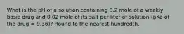 What is the pH of a solution containing 0.2 mole of a weakly basic drug and 0.02 mole of its salt per liter of solution (pKa of the drug = 9.36)? Round to the nearest hundredth.