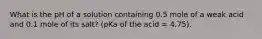 What is the pH of a solution containing 0.5 mole of a weak acid and 0.1 mole of its salt? (pKa of the acid = 4.75).