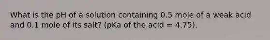 What is the pH of a solution containing 0.5 mole of a weak acid and 0.1 mole of its salt? (pKa of the acid = 4.75).