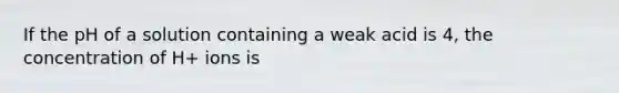If the pH of a solution containing a weak acid is 4, the concentration of H+ ions is